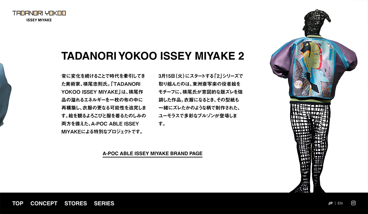ISSEY MIYAKEの新プロジェクト「TADANORI YOKOO ISSEY MIYAKE」のWEBサイト、DM、動画の制作を担当しました。横尾忠則氏の芸術作品を1枚の布の中に再構築したブルゾンをWEB上でダイナミックに表現しています。